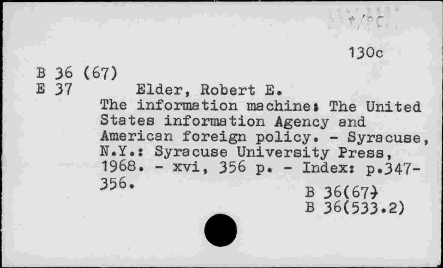 ﻿* 9 r ' i V .
130c
B 36 (67)
E 37 Elder, Robert E.
The information machine» The United States information Agency and American foreign policy. - Syracuse,
N.Y.: 1968. 356.	Syracuse University Press, - xvi, 356 p. - Index: p.347- B 36(674 B 36(533.2)